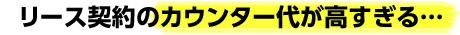 リース契約のカウンター代が高すぎる・・・
